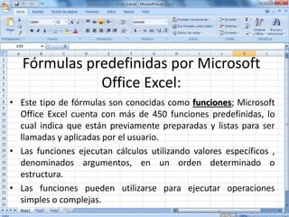 Fórmulas predefinidas por Microsoft
Office Excel:
• Este tipo de fórmulas son conocidas como funciones; Microsoft
Office Excel cuenta con más de 450 funciones predefinidas, lo
cual indica que están previamente preparadas y listas para ser
llamadas y aplicadas por el usuario.
• Las funciones ejecutan cálculos utilizando valores específicos ,
denominados argumentos, en un orden determinado o
estructura.
• Las funciones pueden utilizarse para ejecutar operaciones
simples o complejas.
 