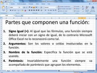 Partes que componen una función:
1. Signo Igual (=): Al igual que las fórmulas, una función siempre
deberá iniciar con un signo de igual, de lo contrario Microsoft
Office Excel no lo reconocerá como tal.
2. Argumentos: Son los valores o celdas involucradas en la
función.
3. Nombre de la función: Especifica la función que se está
usando.
4. Paréntesis: Invariablemente una función siempre va
acompañada de paréntesis que agrupan los elementos.
 