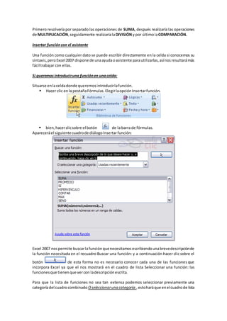 Primero resolvería por separado las operaciones de SUMA, después realizaría las operaciones
de MULTIPLICACIÓN,seguidamente realizaríalaDIVISIÓNy por últimolaCOMPARACIÓN.
Insertar funcióncon el asistente
Una función como cualquier dato se puede escribir directamente en la celda si conocemos su
sintaxis, peroExcel2007 dispone de unaayudaoasistente parautilizarlas,asínosresultarámás
fácil trabajar con ellas.
Si queremosintroduciruna funciónen unacelda:
Situarse enlaceldadonde queremosintroducirlafunción.
 Hacer clic enla pestañaFórmulas.ElegirlaopciónInsertarfunción.
 bien,hacerclicsobre el botón de la barra de fórmulas.
Apareceráel siguientecuadrode diálogoInsertarfunción:
Excel 2007 nospermite buscarlafunciónquenecesitamosescribiendounabrevedescripciónde
la función necesitada en el recuadro Buscar una función: y a continuación hacer clic sobre el
botón de esta forma no es necesario conocer cada una de las funciones que
incorpora Excel ya que el nos mostrará en el cuadro de lista Seleccionar una función: las
funcionesque tienenque vercon ladescripciónescrita.
Para que la lista de funciones no sea tan extensa podemos seleccionar previamente una
categoríadel cuadrocombinado Oseleccionaruna categoría:,estoharáque enelcuadrode lista
 