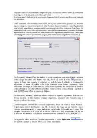 sóloaparezcanlas funcionesde lacategoríaelegidayreduzcaporlotantolalista.Si noestamos
muysegurosde la categoría podemoselegirTodas.
En el cuadro de listaSeleccionarunafunción: hayque elegirlafunciónque deseamoshaciendo
clicsobre ésta.
Como conforme seleccionamos una función, en la parte inferior nos aparecen los distintos
argumentos y una breve descripciónde ésta. También disponemos de un enlace Ayuda sobre
esta función para obtener una descripción más completa de dicha función. A final, hacer clic
sobre el botón Aceptar.Justopordebajode labarrade fórmulasapareceráel cuadrode diálogo
Argumentos de función, donde nos pide introducir los argumentos de la función: Este cuadro
variará segúnlafunción que hayamoselegido,ennuestrocasose eligiólafunciónSUMA ().
En el recuadro Número1 hay que indicar el primer argumento que generalmente será una
celda o rango de celdas tipo A1:B4. Para ello, hacer clic sobre le botón para que el
cuadro se haga más pequeño y podamos ver toda la hoja de cálculo, a continuación
seleccionar el rango de celdas o la celda deseadas como primer argumento (para
seleccionar un rango de celdas haz clic con el botón izquierdo del ratón sobre la primera
celda del rango y sin soltar el botón arrástralo hasta la última celda del rango) y pulsar la
tecla INTRO para volver al cuadro de diálogo.
En el recuadro Número2 habrá que indicar cuál será el segundo argumento. Sólo en caso
de que existiera. Si introducimos segundo argumento, aparecerá otro recuadro para el
tercero, y así sucesivamente.
Cuando tengamos introducidos todos los argumentos, hacer clic sobre el botón Aceptar.
Si por algún motivo insertáramos una fila en medio del rango de una función, Excel
expande automáticamente el rango incluyendo así el valor de la celda en el rango. Por
ejemplo: Si tenemos en la celda A5 la función =SUMA(A1:A4) e insertamos un fila en
la posición 3 la fórmula se expandirá automáticamente cambiando a =SUMA(A1:A5).
En la pestaña Inicio o en la de Fórmulas encontrarás el botón Autosuma que
nos permite realizar la función SUMA de forma más rápida.
 
