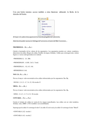 Con este botón tenemos acceso también a otras funciones utilizando la flecha de la
derecha del botón.
Al hacer clicsobre ésta aparecerálalistadesplegable de laderecha:
Además de poderaccesaral diálogode funcionesatravésde Más Funciones...
PROMEDIO(X1 ;X2 ; ...;Xn )
Calcula el promedio de los valores de los argumentos. Los argumentos pueden ser: valores numéricos,
direcciones de celdas, Rangos de celdas, Nombre de rangos,fórmulas. Celdas que contengan texto, valores
lógicos o vacías serán ignoradas en el cálculo.
=PROMEDIO(12; 3,5; 200)
=PROMEDIO(H9; A3:B5; 24,13; Total)
=PROMEDIO(A1; A2; A3; A4)
=RPOMEDIO(A1:A4)
MAX (X1 ;X2 ; ...;Xn )
Provee el mayor valor encontrado en las celdas referenciadas por los argumentos X1 a Xn.
=MAX(1; 2; 4; 5; -3; 7; 6; 12; 10) resulta 12
MIN(X1 ;X2 ; ...;Xn )
Provee el menor valor encontrado en las celdas referenciadas por los argumentos X1 a Xn.
=MIN(1; 2; 4; 5; -3; 7; 6; 12; 10) resulta
CONTAR(X1 ; X2 ; ...; Xn )
Cuenta el número de celdas no vacías de los rangos especificados. Las celdas con un valor numérico,
fórmula, texto, ERRO e #N/A también son contabilizadas.
Suponga que la celda A1 contenga elvalor 5, la celda A2 esté vacía y la celda A3 contenga el texto "Brasil".
=CONTAR(A1;A2) resulta 1
=CONTAR(A1:A3) resulta 2
 