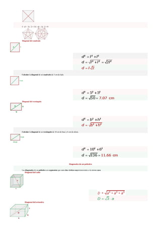 5 · (5 − 3) : 2 = 5 6 · (6 − 3) : 2 = 9
Diagonal del cuadrado
Calcular la diagonal de un cuadrado de 5 cm de lado.
Diagonal del rectángulo
Calcular la diagonal de un rectángulo de 10 cm de base y 6 cm de altura.
Diagonales de un poliedro
Las diagonales de un poliedro son segmentos que unen dos vértices nopertenecientes a la misma cara.
Diagonal del cubo
Diagonal del ortoedro
 