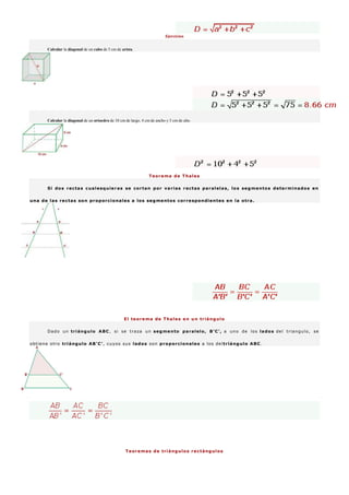 Ejercicios
Calcular la diagonal de un cubo de 5 cm de arista.
Calcular la diagonal de un ortoedro de 10 cm de largo, 4 cm de ancho y 5 cm de alto.
Teorema de Thales
Si dos rectas cualesquieras se cortan por varias rectas paralelas, los segmentos determinados en
una de las rectas son proporcionales a los segmentos correspondientes en la otra.
El teorema de Thales en un triángulo
Dado un triángulo ABC, si se traza un segmento paralelo, B'C', a uno de los lados del triangulo, se
obtiene otro triángulo AB'C', cuyos sus lados son proporcionales a los deltriángulo ABC.
Teoremas de triángulos rectángulos
 