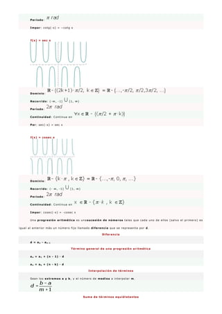 Período:
Impar: cotg(-x) = −cotg x
f(x) = sec x
Dominio:
Recorrido: (-∞, -1] [1, ∞)
Período:
Continuidad: Continua en
Par: sec(-x) = sec x
f(x) = cosec x
Dominio:
Recorrido: (- ∞, -1] [1, ∞)
Período:
Continuidad: Continua en
Impar: cosec(-x) = -cosec x
Una progresión aritmética es unasucesión de números tales que cada uno de ellos (salvo el primero) es
igual al anterior más un número fijo llamado diferencia que se representa por d.
Diferencia
d = an - an - 1
Término general de una progresión aritmética
an = a1 + (n - 1) · d
an = ak + (n - k) · d
Interpolación de términos
Sean los extremos a y b, y el número de medios a interpolar m.
Suma de términos equidistantes
 