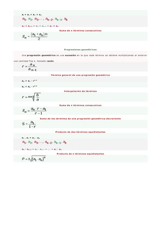 ai + aj = a1 + an
a3 + an - 2 = a2 + an - 1 = a1 + an
Suma de n términos consecutivos
Progresiones geométricas
Una progresión geométrica es una sucesión en la que cada término se obtiene multiplicando al anterior
una cantidad fija r, llamada razón.
Término general de una progresión geométrica
an = a1 · rn - 1
an = ak · rn - k
Interpolación de términos
Suma de n términos consecutivos
Suma de los términos de una progresión geométrica decreciente
Producto de dos términos equidistantes
ai . aj = a1 . an
a3 · an - 2 = a2 · an - 1 = ... = a1 · an
Producto de n términos equidistantes
 