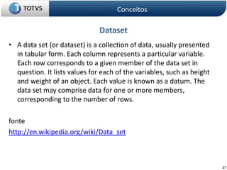 27
Dataset
• A data set (or dataset) is a collection of data, usually presented
in tabular form. Each column represents a particular variable.
Each row corresponds to a given member of the data set in
question. It lists values for each of the variables, such as height
and weight of an object. Each value is known as a datum. The
data set may comprise data for one or more members,
corresponding to the number of rows.
fonte
http://en.wikipedia.org/wiki/Data_set
Conceitos
 