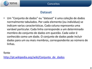 28
Dataset
• Um "Conjunto de dados" ou "dataset" é uma coleção de dados
normalmente tabulados. Por cada elemento (ou indivíduo) se
indicam varias características. Cada coluna representa uma
variável particular. Cada linha corresponde a um determinado
membro do conjunto de dados em questão. Cada valor é
conhecido como um dado. O conjunto de dados pode incluir
dados para um ou mais membros, correspondente ao número de
linhas.
fonte
http://pt.wikipedia.org/wiki/Conjunto_de_dados
Conceitos
 