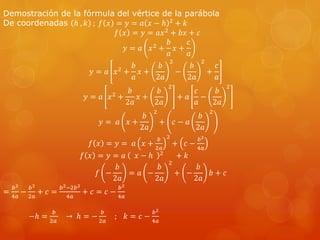 Demostración de la fórmula del vértice de la parábola 
De coordenadas ℎ , 푘 ; 푓 푥 = 푦 = 푎 푥 − ℎ 2 + 푘 
푓 푥 = 푦 = 푎푥2 + 푏푥 + 푐 
푦 = 푎 푥2 + 
푏 
푎 
푥 + 
푐 
푎 
푦 = 푎 푥2 + 
푏 
푎 
푥 + 
푏 
2푎 
2 
− 
푏 
2푎 
2 
+ 
푐 
푎 
푦 = 푎 푥2 + 
푏 
2푎 
푥 + 
푏 
2푎 
2 
+ 푎 
푐 
푎 
− 
푏 
2푎 
2 
푦 = 푎 푥 + 
푏 
2푎 
2 
+ 푐 − 푎 
푏 
2푎 
2 
푓 푥 = 푦 = 푎 푥 + 
푏 
2푎 
2 
+ 푐 − 
푏2 
4푎 
푓 푥 = 푦 = 푎 푥 − ℎ 2 + 푘 
푓 − 
푏 
2푎 
= 푎 − 
푏 
2푎 
2 
+ − 
푏 
2푎 
푏 + 푐 
= 
푏2 
4푎 
− 
푏2 
2푎 
+ 푐 = 
푏2−2푏2 
4푎 
+ 푐 = 푐 − 
푏2 
4푎 
−ℎ = 
푏 
2푎 
→ ℎ = − 
푏 
2푎 
; 푘 = 푐 − 
푏2 
4푎 
