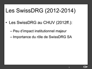 Les SwissDRG (2012-2014)
•  Les SwissDRG au CHUV (2012ff.):
– Peu d’impact institutionnel majeur
– Importance du rôle de SwissDRG SA
3
 