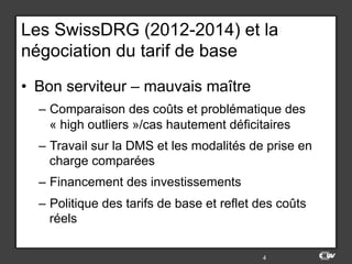 Les SwissDRG (2012-2014) et la
négociation du tarif de base
•  Bon serviteur – mauvais maître
–  Comparaison des coûts et problématique des
« high outliers »/cas hautement déficitaires
–  Travail sur la DMS et les modalités de prise en
charge comparées
–  Financement des investissements
–  Politique des tarifs de base et reflet des coûts
réels
4
 