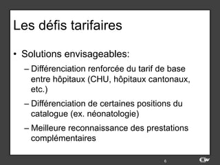 Les défis tarifaires
•  Solutions envisageables:
– Différenciation renforcée du tarif de base
entre hôpitaux (CHU, hôpitaux cantonaux,
etc.)
– Différenciation de certaines positions du
catalogue (ex. néonatologie)
– Meilleure reconnaissance des prestations
complémentaires
6
 