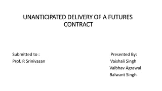 UNANTICIPATED DELIVERY OF A FUTURES
CONTRACT
Submitted to : Presented By:
Prof. R Srinivasan Vaishali Singh
Vaibhav Agrawal
Balwant Singh
 