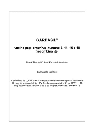 GARDASIL®
vacina papilomavírus humano 6, 11, 16 e 18
(recombinante)
Merck Sharp & Dohme Farmacêutica Ltda.
Suspensão injetável
Cada dose de 0,5 mL da vacina quadrivalente contém aproximadamente
20 mcg de proteína L1 do HPV 6, 40 mcg de proteína L1 do HPV 11, 40
mcg de proteína L1 do HPV 16 e 20 mcg de proteína L1 do HPV 18.
 
 