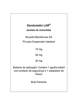  
 
 Sandostatin LAR®
(acetato de octreotida)
Novartis Biociências SA
Pó para Suspensão Injetável
10 mg
20 mg
30 mg
Sistema de aplicação: Contém 1 agulha estéril
com protetor de segurança e 1 adaptador de
frasco
Bula Paciente
 
 