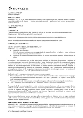 VP3 = Sandostatin LAR Bula_Paciente 1
SANDOSTATIN LAR®
acetato de octreotida
APRESENTAÇÕES
Sandostatin LAR
10, 20 ou 30 mg - Embalagens contendo 1 frasco-ampola de pó para suspensão injetável + 1 seringa
preenchida com 2,0 mL de diluente + 1 sistema de aplicação contendo 1 agulha estéril com protetor de segurança e 1
adaptador de frasco.
VIA INTRAMUSCULAR
USO ADULTO
COMPOSIÇÃO
Cada frasco-ampola de Sandostatin LAR
contém 10, 20 ou 30 mg de acetato de octreotida (como peptídeo livre).
Excipientes: poli (DL-lactídeo-co-glicolídio), manitol estéril.
Diluente: Cada seringa preenchida contém carmelose sódica, manitol, poloxâmer e água para injetáveis.
Sistema de aplicação: Contém 1 agulha estéril com protetor de segurança e 1 adaptador de frasco.
INFORMAÇÕES AO PACIENTE
1. PARA QUE ESTE MEDICAMENTO É INDICADO?
Sandostatin LAR
é usado para:
 Tratamento de acromegalia;
 Alívio de sintomas associados com a superprodução de alguns hormônios específicos e outras substâncias
relacionadas pelo estômago, intestino ou pâncreas;
 Tratamento de tumores neuroendócrinos localizados no intestino (por exemplo: apêndice, intestino delgado ou
cólon).
Acromegalia é uma condição na qual o corpo produz muito hormônio do crescimento. Normalmente, o hormônio do
crescimento controla o crescimento dos tecidos, órgãos e ossos. O excesso de hormônio do crescimento leva a um
aumento no tamanho dos ossos e tecidos, especialmente das mãos e pés. Na maioria dos casos, a superprodução do
hormônio do crescimento é provocada por um aumento na glândula pituitária (um adenoma pituitário benigno). Ao
reduzir os níveis sanguíneos de hormônio de crescimento, Sandostatin LAR
evidentemente reduz os sintomas da
acromegalia, que incluem dor de cabeça, transpiração excessiva, dormência das mãos e pés, cansaço e dor nas juntas. O
tratamento com Sandostatin LAR
pode reduzir o tamanho do adenoma.
Sandostatin LAR
é usado para o tratamento de pacientes com acromegalia:
 Quando o tratamento com a outra forma do Sandostatin
, administrada todos os dias por meio de uma injeção por
via subcutânea, tiver demonstrado resultado satisfatório, a troca para o Sandostatin LAR
significa que as injeções
serão muito menos frequentes;
 Quando outros tipos de tratamento para acromegalia (cirurgia ou radioterapia) forem inadequados ou ineficazes;
 Após a radioterapia para cobrir o período até a radioterapia começar a fazer efeito completamente.
A superprodução de hormônios específicos e outras substâncias naturais relacionadas pode ser provocada por algumas
condições raras do estômago, intestino ou pâncreas. Isto afeta o equilíbrio hormonal natural do corpo e resulta em uma
variedade de sintomas, tais como vermelhidão, diarreia, pressão arterial baixa, erupção cutânea e perda de peso. O
tratamento com Sandostatin LAR
ajuda a controlar estes sintomas. É geralmente administrado em pacientes que já
responderam bem ao tratamento com Sandostatin
subcutâneo.
Tumores neuroendócrinos são tumores raros que podem ser encontrados em diferentes partes do corpo. Sandostatin
LAR
é também usado no controle do crescimento destes tumores, quando estão localizados no intestino (por exemplo,
apêndice, intestino delgado ou cólon).
2. COMO ESTE MEDICAMENTO FUNCIONA?
Sandostatin LAR
é um composto derivado sintético da somatostatina. A somatostatina é normalmente encontrada no
corpo humano, onde ela inibe a liberação de certos hormônios, como o hormônio de crescimento. As vantagens de
Sandostatin LAR
sobre a somatostatina são a sua maior potência e seu efeito mais duradouro.
 