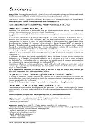 VP3 = Sandostatin LAR Bula_Paciente 3
Aspecto físico: frasco-ampola contendo pó de coloração branca a esbranquiçada e seringa preenchida contendo solução
límpida e incolor, como diluente. Após a reconstituição, a suspensão apresenta aspecto uniforme.
Antes de usar, observe o aspecto do medicamento. Caso ele esteja no prazo de validade e você observe alguma
mudança no aspecto, consulte o farmacêutico para saber se poderá utilizá-lo.
TODO MEDICAMENTO DEVE SER MANTIDO FORA DO ALCANCE DAS CRIANÇAS.
6. COMO DEVO USAR ESTE MEDICAMENTO?
Sandostatin LAR
sempre deve ser administrado como uma injeção no músculo das nádegas. Com a administração
repetida, a nádega esquerda e direita devem ser utilizadas alternadamente.
Instruções para a administração de Sandostatin LAR
, assim como sua aplicação intramuscular, são fornecidas no final
desta bula.
A dose inicial é normalmente de 20 mg de Sandostatin LAR
, que é dada em intervalos de 4 semanas. Após os 3
primeiros meses de tratamento com Sandostatin LAR
, seu médico provavelmente vai querer reavaliar o seu
tratamento. Isto pode envolver a medida dos níveis de hormônio de crescimento ou outros hormônios no sangue.
Dependendo destes resultados, e de como você estiver se sentindo, a dose de Sandostatin LAR
pode necessitar de
alteração. A dose administrada em cada injeção pode ser reduzida para 10 mg, ou, se o tratamento não for totalmente
eficaz, pode ser aumentada para 30 mg. Depois que a dose mais adequada para você tenha sido encontrada, seu médico
provavelmente vai solicitar uma reavaliação do seu tratamento a cada 6 meses.
Se você receber Sandostatin LAR
para o tratamento de tumores neuroendócrinos localizados no intestino, a dose
habitual é de 30 mg, com intervalos de 4 semanas. O seu médico decidirá durante quanto tempo deve ser tratado com
Sandostatin LAR
.
Se você estava previamente sendo tratado com Sandostatin
por via subcutânea, você pode iniciar o tratamento com
Sandostatin LAR
no dia após a última dose de Sandostatin
por via subcutânea. Se você não foi tratado previamente
com Sandostatin
por via subcutânea, então você pode começar com um curto período de tratamento por via subcutânea
para avaliar como você responde, antes de mudar para Sandostatin LAR
.
Entretanto, dependendo do problema específico para o qual Sandostatin LAR
está sendo administrado, pode ser
necessário que você continue usando Sandostatin
por via subcutânea durante cerca de 2 semanas após a primeira
injeção de Sandostatin LAR
.
Siga a orientação de seu médico, respeitando sempre os horários, as doses e a duração do tratamento. Não
interrompa o tratamento sem o conhecimento do seu médico.
7. O QUE DEVO FAZER QUANDO EU ME ESQUECER DE USAR ESTE MEDICAMENTO?
Se esquecer de administrar a injeção, administre uma dose logo que se lembrar e continue como de costume. Não
haverá mal nenhum se você atrasar uma dose por poucos dias, mas alguns sintomas temporários poderão reaparecer até
que você retome os intervalos regularmente.
Em caso de dúvidas, procure orientação do farmacêutico ou de seu médico, ou cirurgião-dentista.
8. QUAIS OS MALES QUE ESTE MEDICAMENTO PODE ME CAUSAR?
Como com todos os medicamentos, pacientes tratados com Sandostatin LAR
podem experimentar reações adversas,
embora nem todos os pacientes possam manifestá-las. Se você apresentar qualquer uma destas reações, informe ao seu
médico.
Algumas reações adversas podem ser graves e podem precisar de cuidados médicos imediatos
Algumas são muito comuns (ocorre em mais de 10% dos pacientes que utilizam este medicamento):
• Cálculos biliares, levando ao aparecimento súbito de dor nas costas;
• Aumento do açúcar no sangue.
Algumas são comuns (ocorre entre 1% e 10% dos pacientes que utilizam este medicamento):
• Diminuição da atividade da tireoide (hipotireoidismo), provocando alterações no ritmo cardíaco, no apetite ou no peso,
cansaço, sensação de frio, ou inchaço na parte frontal do pescoço;
• Alterações nos testes da função da tireoide;
• Inflamação da vesícula biliar (colecistite);
• Grande redução do açúcar no sangue;
• Tolerância à glicose prejudicada;
• Batimento cardíaco lento.
 