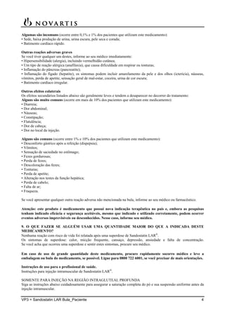 VP3 = Sandostatin LAR Bula_Paciente 4
Algumas são incomuns (ocorre entre 0,1% e 1% dos pacientes que utilizam este medicamento):
• Sede, baixa produção de urina, urina escura, pele seca e corada;
• Batimento cardíaco rápido.
Outras reações adversas graves
Se você tiver qualquer um destes, informe ao seu médico imediatamente:
• Hipersensibilidade (alergia), incluindo vermelhidão cutânea;
• Um tipo de reação alérgica (anafilaxia), que causa dificuldade em respirar ou tonturas;
• Inflamação do pâncreas (pancreatite);
• Inflamação do fígado (hepatite), os sintomas podem incluir amarelamento da pele e dos olhos (icterícia), náuseas,
vômitos, perda de apetite, sensação geral de mal-estar, coceira, urina de cor escura;
• Batimento cardíaco irregular.
Outros efeitos colaterais
Os efeitos secundários listados abaixo são geralmente leves e tendem a desaparecer no decorrer do tratamento:
Alguns são muito comuns (ocorre em mais de 10% dos pacientes que utilizam este medicamento):
• Diarreia;
• Dor abdominal;
• Náuseas;
• Constipação;
• Flatulência;
• Dor de cabeça;
• Dor no local da injeção.
Alguns são comuns (ocorre entre 1% e 10% dos pacientes que utilizam este medicamento):
• Desconforto gástrico após a refeição (dispepsia);
• Vômitos;
• Sensação de saciedade no estômago;
• Fezes gordurosas;
• Perda de fezes;
• Descoloração das fezes;
• Tonturas;
• Perda de apetite;
• Alteração nos testes da função hepática;
• Perda de cabelo;
• Falta de ar;
• Fraqueza.
Se você apresentar qualquer outra reação adversa não mencionada na bula, informe ao seu médico ou farmacêutico.
Atenção: este produto é medicamento que possui nova indicação terapêutica no país e, embora as pesquisas
tenham indicado eficácia e segurança aceitáveis, mesmo que indicado e utilizado corretamente, podem ocorrer
eventos adversos imprevisíveis ou desconhecidos. Nesse caso, informe seu médico.
9. O QUE FAZER SE ALGUÉM USAR UMA QUANTIDADE MAIOR DO QUE A INDICADA DESTE
MEDICAMENTO?
Nenhuma reação com risco de vida foi relatada após uma superdose de Sandostatin LAR
.
Os sintomas de superdose: calor, micção frequente, cansaço, depressão, ansiedade e falta de concentração.
Se você acha que ocorreu uma superdose e sentir estes sintomas, procure seu médico.
Em caso de uso de grande quantidade deste medicamento, procure rapidamente socorro médico e leve a
embalagem ou bula do medicamento, se possível. Ligue para 0800 722 6001, se você precisar de mais orientações.
Instruções de uso para o profissional de saúde.
Instruções para injeção intramuscular de Sandostatin LAR
.
SOMENTE PARA INJEÇÃO NA REGIÃO INTRAGLUTEAL PROFUNDA
Siga as instruções abaixo cuidadosamente para assegurar a saturação completa do pó e sua suspensão uniforme antes da
injeção intramuscular.
 