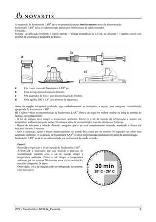 VP3 = Sandostatin LAR Bula_Paciente 5
A suspensão de Sandostatin LAR
deve ser preparada apenas imediatamente antes da administração.
Sandostatin LAR
deve ser administrado apenas por profissionais da saúde treinados.
Conteúdo:
Sistema de aplicação contendo 1 frasco-ampola + seringa preenchida de 2,0 mL de diluente + 1 agulha estéril com
protetor de segurança e adaptador de frasco.
a Um frasco contendo Sandostatin LAR
pó;
b Uma seringa preenchida com diluente;
c Um adaptador de frasco para reconstituição do produto;
d Uma agulha 20G x 1.5” com protetor de segurança.
Antes da injeção intraguteal profunda, siga cuidadosamente as instruções, a seguir, para assegurar reconstituição
apropriada de Sandostatin LAR
.
Há 3 ações críticas na reconstituição de Sandostatin LAR
. Deixar de segui-los poderá resultar na falha da entrega do
fármaco apropriadamente.
- O kit de injeção deve atingir a temperatura ambiente. Remover o kit de injeção da refrigeração e manter em
temperatura ambiente por pelo menos 30 minutos antes da reconstituição, mas não ultrapassar 24 horas.
- Depois de adicionar a solução diluente, assegurar que o pó está completamente saturado, mantendo o frasco em
descanso durante 5 minutos.
- Após a saturação, agitar o frasco moderadamente no sentido horizontal por no mínimo 30 segundos até obter uma
suspensão uniforme. A suspensão de Sandostatin LAR
só deve ser preparada imediatamente antes da administração.
Sandostatin LAR
só deve ser administrado por profissional da saúde treinado.
Passo 1
Retire da refrigeração o kit de injeção de Sandostatin LAR
.
ATENÇÃO: é necessário que seja iniciado o processo de
reconstituição somente após o kit de injeção atingir a
temperatura ambiente. Deixe o kit atingir a temperatura
ambiente por no mínimo 30 minutos antes da reconstituição,
mas não ultrapassar 24 horas.
Observação: o kit de injeção pode ser refrigerado novamente,
caso necessário.
 