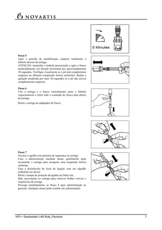VP3 = Sandostatin LAR Bula_Paciente 7
Passo 5
Após o período de umidificação, empurre totalmente o
êmbolo através da seringa.
ATENÇÃO: mantenha o êmbolo pressionado e agite o frasco
moderadamente em direção horizontal por aproximadamente
30 segundos. Verifique visualmente se o pó está complemente
suspenso no diluente (suspensão leitosa uniforme). Repita a
agitação moderada por mais 30 segundos se o pó não estiver
completamente suspenso.
Passo 6
Vire a seringa e o frasco verticalmente, puxe o êmbolo
vagarosamente e retire todo o conteúdo do frasco para dentro
da seringa.
Retire a seringa do adaptador do frasco.
Passo 7
Encaixe a agulha com protetor de segurança na seringa.
Caso a administração imediata atrase, gentilmente agite
novamente a seringa para assegurar uma suspensão leitosa
uniforme.
Faça a desinfecção do local da injeção com um algodão
embebido em álcool.
Retire a tampa de proteção da agulha em linha reta.
Bata suavemente na seringa para remover bolhas visíveis e
expulsá-las da seringa.
Prossiga imediatamente ao Passo 8 para administração ao
paciente. Qualquer atraso pode resultar em sedimentação.
 