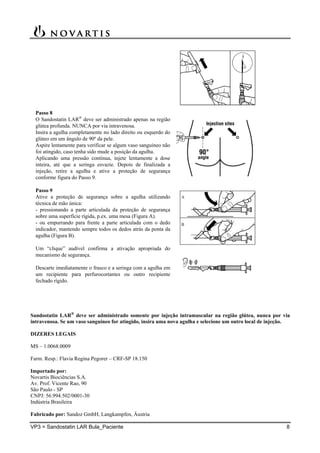 VP3 = Sandostatin LAR Bula_Paciente 8
Passo 8
O Sandostatin LAR
deve ser administrado apenas na região
glútea profunda. NUNCA por via intravenosa.
Insira a agulha completamente no lado direito ou esquerdo do
glúteo em um ângulo de 90º da pele.
Aspire lentamente para verificar se algum vaso sanguíneo não
foi atingido, caso tenha sido mude a posição da agulha.
Aplicando uma pressão contínua, injete lentamente a dose
inteira, até que a seringa esvazie. Depois de finalizada a
injeção, retire a agulha e ative a proteção de segurança
conforme figura do Passo 9.
Passo 9
Ative a proteção de segurança sobre a agulha utilizando
técnica de mão única:
- pressionando a parte articulada da proteção de segurança
sobre uma superfície rígida, p.ex. uma mesa (Figura A).
- ou empurrando para frente a parte articulada com o dedo
indicador, mantendo sempre todos os dedos atrás da ponta da
agulha (Figura B).
Um “clique” audível confirma a ativação apropriada do
mecanismo de segurança.
Descarte imediatamente o frasco e a seringa com a agulha em
um recipiente para perfurocortantes ou outro recipiente
fechado rígido.
Sandostatin LAR
deve ser administrado somente por injeção intramuscular na região glútea, nunca por via
intravenosa. Se um vaso sanguíneo for atingido, insira uma nova agulha e selecione um outro local de injeção.
DIZERES LEGAIS
MS – 1.0068.0009
Farm. Resp.: Flavia Regina Pegorer – CRF-SP 18.150
Importado por:
Novartis Biociências S.A.
Av. Prof. Vicente Rao, 90
São Paulo - SP
CNPJ: 56.994.502/0001-30
Indústria Brasileira
Fabricado por: Sandoz GmbH, Langkampfen, Áustria
 