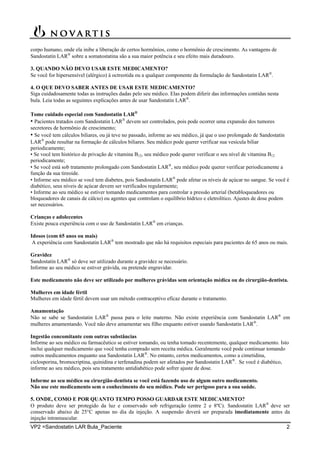 VP2 =Sandostatin LAR Bula_Paciente 2
corpo humano, onde ela inibe a liberação de certos hormônios, como o hormônio de crescimento. As vantagens de
Sandostatin LAR
sobre a somatostatina são a sua maior potência e seu efeito mais duradouro.
3. QUANDO NÃO DEVO USAR ESTE MEDICAMENTO?
Se você for hipersensível (alérgico) à octreotida ou a qualquer componente da formulação de Sandostatin LAR
.
4. O QUE DEVO SABER ANTES DE USAR ESTE MEDICAMENTO?
Siga cuidadosamente todas as instruções dadas pelo seu médico. Elas podem diferir das informações contidas nesta
bula. Leia todas as seguintes explicações antes de usar Sandostatin LAR
.
Tome cuidado especial com Sandostatin LAR
• Pacientes tratados com Sandostatin LAR
devem ser controlados, pois pode ocorrer uma expansão dos tumores
secretores de hormônio de crescimento;
• Se você tem cálculos biliares, ou já teve no passado, informe ao seu médico, já que o uso prolongado de Sandostatin
LAR
pode resultar na formação de cálculos biliares. Seu médico pode querer verificar sua vesícula biliar
periodicamente;
• Se você tem histórico de privação de vitamina B12, seu médico pode querer verificar o seu nível de vitamina B12
periodicamente;
• Se você está sob tratamento prolongado com Sandostatin LAR
, seu médico pode querer verificar periodicamente a
função da sua tireoide.
• Informe seu médico se você tem diabetes, pois Sandostatin LAR
pode afetar os níveis de açúcar no sangue. Se você é
diabético, seus níveis de açúcar devem ser verificados regularmente;
• Informe ao seu médico se estiver tomando medicamentos para controlar a pressão arterial (betabloqueadores ou
bloqueadores de canais de cálcio) ou agentes que controlam o equilíbrio hídrico e eletrolítico. Ajustes de dose podem
ser necessários.
Crianças e adolecentes
Existe pouca experiência com o uso de Sandostatin LAR
em crianças.
Idosos (com 65 anos ou mais)
A experiência com Sandostatin LAR
tem mostrado que não há requisitos especiais para pacientes de 65 anos ou mais.
Gravidez
Sandostatin LAR
só deve ser utilizado durante a gravidez se necessário.
Informe ao seu médico se estiver grávida, ou pretende engravidar.
Este medicamento não deve ser utilizado por mulheres grávidas sem orientação médica ou do cirurgião-dentista.
Mulheres em idade fértil
Mulheres em idade fértil devem usar um método contraceptivo eficaz durante o tratamento.
Amamentação
Não se sabe se Sandostatin LAR
passa para o leite materno. Não existe experiência com Sandostatin LAR
em
mulheres amamentando. Você não deve amamentar seu filho enquanto estiver usando Sandostatin LAR
.
Ingestão concomitante com outras substâncias
Informe ao seu médico ou farmacêutico se estiver tomando, ou tenha tomado recentemente, qualquer medicamento. Isto
inclui qualquer medicamento que você tenha comprado sem receita médica. Geralmente você pode continuar tomando
outros medicamentos enquanto usa Sandostatin LAR
. No entanto, certos medicamentos, como a cimetidina,
ciclosporina, bromocriptina, quinidina e terfenadina podem ser afetados por Sandostatin LAR
. Se você é diabético,
informe ao seu médico, pois seu tratamento antidiabético pode sofrer ajuste de dose.
Informe ao seu médico ou cirurgião-dentista se você está fazendo uso de algum outro medicamento.
Não use este medicamento sem o conhecimento do seu médico. Pode ser perigoso para a sua saúde.
5. ONDE, COMO E POR QUANTO TEMPO POSSO GUARDAR ESTE MEDICAMENTO?
O produto deve ser protegido da luz e conservado sob refrigeração (entre 2 e 8ºC). Sandostatin LAR
deve ser
conservado abaixo de 25°C apenas no dia da injeção. A suspensão deverá ser preparada imediatamente antes da
injeção intramuscular.
 
