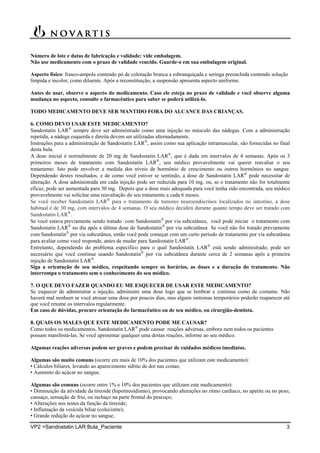 VP2 =Sandostatin LAR Bula_Paciente 3
Número de lote e datas de fabricação e validade: vide embalagem.
Não use medicamento com o prazo de validade vencido. Guarde-o em sua embalagem original.
Aspecto físico: frasco-ampola contendo pó de coloração branca a esbranquiçada e seringa preenchida contendo solução
límpida e incolor, como diluente. Após a reconstituição, a suspensão apresenta aspecto uniforme.
Antes de usar, observe o aspecto do medicamento. Caso ele esteja no prazo de validade e você observe alguma
mudança no aspecto, consulte o farmacêutico para saber se poderá utilizá-lo.
TODO MEDICAMENTO DEVE SER MANTIDO FORA DO ALCANCE DAS CRIANÇAS.
6. COMO DEVO USAR ESTE MEDICAMENTO?
Sandostatin LAR
sempre deve ser administrado como uma injeção no músculo das nádegas. Com a administração
repetida, a nádega esquerda e direita devem ser utilizadas alternadamente.
Instruções para a administração de Sandostatin LAR
, assim como sua aplicação intramuscular, são fornecidas no final
desta bula.
A dose inicial é normalmente de 20 mg de Sandostatin LAR
, que é dada em intervalos de 4 semanas. Após os 3
primeiros meses de tratamento com Sandostatin LAR
, seu médico provavelmente vai querer reavaliar o seu
tratamento. Isto pode envolver a medida dos níveis de hormônio de crescimento ou outros hormônios no sangue.
Dependendo destes resultados, e de como você estiver se sentindo, a dose de Sandostatin LAR
pode necessitar de
alteração. A dose administrada em cada injeção pode ser reduzida para 10 mg, ou, se o tratamento não for totalmente
eficaz, pode ser aumentada para 30 mg. Depois que a dose mais adequada para você tenha sido encontrada, seu médico
provavelmente vai solicitar uma reavaliação do seu tratamento a cada 6 meses.
Se você receber Sandostatin LAR
para o tratamento de tumores neuroendócrinos localizados no intestino, a dose
habitual é de 30 mg, com intervalos de 4 semanas. O seu médico decidirá durante quanto tempo deve ser tratado com
Sandostatin LAR
.
Se você estava previamente sendo tratado com Sandostatin
por via subcutânea, você pode iniciar o tratamento com
Sandostatin LAR
no dia após a última dose de Sandostatin
por via subcutânea Se você não foi tratado previamente
com Sandostatin
por via subcutânea, então você pode começar com um curto período de tratamento por via subcutânea
para avaliar como você responde, antes de mudar para Sandostatin LAR
.
Entretanto, dependendo do problema específico para o qual Sandostatin LAR
está sendo administrado, pode ser
necessário que você continue usando Sandostatin
por via subcutânea durante cerca de 2 semanas após a primeira
injeção de Sandostatin LAR
.
Siga a orientação de seu médico, respeitando sempre os horários, as doses e a duração do tratamento. Não
interrompa o tratamento sem o conhecimento do seu médico.
7. O QUE DEVO FAZER QUANDO EU ME ESQUECER DE USAR ESTE MEDICAMENTO?
Se esquecer de administrar a injeção, administre uma dose logo que se lembrar e continue como de costume. Não
haverá mal nenhum se você atrasar uma dose por poucos dias, mas alguns sintomas temporários poderão reaparecer até
que você retome os intervalos regularmente.
Em caso de dúvidas, procure orientação do farmacêutico ou de seu médico, ou cirurgião-dentista.
8. QUAIS OS MALES QUE ESTE MEDICAMENTO PODE ME CAUSAR?
Como todos os medicamentos, Sandostatin LAR
pode causar reações adversas, embora nem todos os pacientes
possam manifestá-las. Se você apresentar qualquer uma destas reações, informe ao seu médico.
Algumas reações adversas podem ser graves e podem precisar de cuidados médicos imediatos.
Algumas são muito comuns (ocorre em mais de 10% dos pacientes que utilizam este medicamento):
• Cálculos biliares, levando ao aparecimento súbito de dor nas costas;
• Aumento do açúcar no sangue.
Algumas são comuns (ocorre entre 1% e 10% dos pacientes que utilizam este medicamento):
• Diminuição da atividade da tireoide (hipotireoidismo), provocando alterações no ritmo cardíaco, no apetite ou no peso,
cansaço, sensação de frio, ou inchaço na parte frontal do pescoço;
• Alterações nos testes da função da tireoide;
• Inflamação da vesícula biliar (colecistite);
• Grande redução do açúcar no sangue;
 