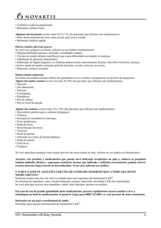 VP2 =Sandostatin LAR Bula_Paciente 4
• Tolerância à glicose prejudicada;
• Batimento cardíaco lento.
Algumas são incomuns (ocorre entre 0,1% e 1% dos pacientes que utilizam este medicamento):
• Sede, baixa produção de urina, urina escura, pele seca e corada;
• Batimento cardíaco rápido.
Outras reações adversas graves
Se você tiver qualquer um destes, informe ao seu médico imediatamente:
• Hipersensibilidade (alergia), incluindo vermelhidão cutânea;
• Um tipo de reação alérgica (anafilaxia), que causa dificuldade em respirar ou tonturas;
• Inflamação do pâncreas (pancreatite);
• Inflamação do fígado (hepatite), os sintomas podem incluir amarelamento da pele e dos olhos (icterícia), náuseas,
vômitos, perda de apetite, sensação geral de mal-estar, coceira, urina de cor escura;
• Batimento cardíaco irregular.
Outros efeitos colaterais.
Os efeitos secundários listados abaixo são geralmente leves e tendem a desaparecer no decorrer do tratamento:
Alguns são muito comuns (ocorre em mais de 10% dos pacientes que utilizam este medicamento):
• Diarreia;
• Dor abdominal;
• Náuseas;
• Constipação;
• Flatulência;
• Dor de cabeça;
• Dor no local da injeção.
Alguns são comuns (ocorre entre 1% e 10% dos pacientes que utilizam este medicamento):
• Desconforto gástrico após a refeição (dispepsia);
• Vômitos;
• Sensação de saciedade no estômago;
• Fezes gordurosas;
• Perda de fezes;
• Descoloração das fezes;
• Tonturas;
• Perda de apetite;
• Alteração nos testes da função hepática;
• Perda de cabelo;
• Falta de ar;
• Fraqueza.
Se você apresentar qualquer outra reação adversa não mencionada na bula, informe ao seu médico ou farmacêutico.
Atenção: este produto é medicamento que possui nova indicação terapêutica no país e, embora as pesquisas
tenham indicado eficácia e segurança aceitáveis, mesmo que indicado e utilizado corretamente, podem ocorrer
eventos adversos imprevisíveis ou desconhecidos. Nesse caso, informe seu médico.
9. O QUE FAZER SE ALGUÉM USAR UMA QUANTIDADE MAIOR DO QUE A INDICADA DESTE
MEDICAMENTO?
Nenhuma reação com risco de vida foi relatada após uma superdose de Sandostatin LAR
.
Os sintomas de superdose: calor, micção frequente, cansaço, depressão, ansiedade e falta de concentração.
Se você acha que ocorreu uma superdose e sentir estes sintomas, procure seu médico.
Em caso de uso de grande quantidade deste medicamento, procure rapidamente socorro médico e leve a
embalagem ou bula do medicamento, se possível. Ligue para 0800 722 6001, se você precisar de mais orientações.
Instruções de uso para o profissional de saúde.
Instruções para injeção intramuscular de Sandostatin LAR
.
 