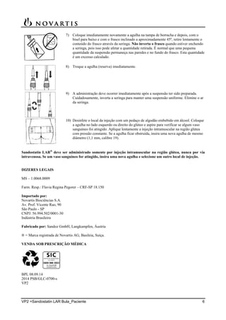 VP2 =Sandostatin LAR Bula_Paciente 6
7) Coloque imediatamente novamente a agulha na tampa de borracha e depois, com o
bisel para baixo e com o frasco inclinado a aproximadamente 45º, retire lentamente o
conteúdo do frasco através da seringa. Não inverta o frasco quando estiver enchendo
a seringa, pois isso pode afetar a quantidade retirada. É normal que uma pequena
quantidade da suspensão permaneça nas paredes e no fundo do frasco. Esta quantidade
é um excesso calculado.
8) Troque a agulha (reserva) imediatamente.
9) A administração deve ocorrer imediatamente após a suspensão ter sido preparada.
Cuidadosamente, inverta a seringa para manter uma suspensão uniforme. Elimine o ar
da seringa.
10) Desinfete o local da injeção com um pedaço de algodão embebido em álcool. Coloque
a agulha no lado esquerdo ou direito do glúteo e aspire para verificar se algum vaso
sanguíneo foi atingido. Aplique lentamente a injeção intramuscular na região glútea
com pressão constante. Se a agulha ficar obstruída, insira uma nova agulha de mesmo
diâmetro (1,1 mm, calibre 19).
Sandostatin LAR
deve ser administrado somente por injeção intramuscular na região glútea, nunca por via
intravenosa. Se um vaso sanguíneo for atingido, insira uma nova agulha e selecione um outro local de injeção.
DIZERES LEGAIS
MS – 1.0068.0009
Farm. Resp.: Flavia Regina Pegorer – CRF-SP 18.150
Importado por:
Novartis Biociências S.A.
Av. Prof. Vicente Rao, 90
São Paulo - SP
CNPJ: 56.994.502/0001-30
Indústria Brasileira
Fabricado por: Sandoz GmbH, Langkampfen, Áustria
® = Marca registrada de Novartis AG, Basileia, Suíça.
VENDA SOB PRESCRIÇÃO MÉDICA
BPL 08.09.14
2014 PSB/GLC-0700-s
VP2
 