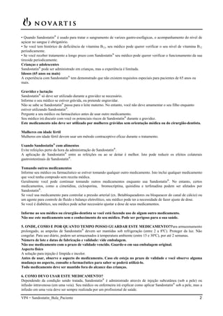 VP4 = Sandostatin_Bula_Paciente 2
• Quando Sandostatin®
é usado para tratar o sangramento de varizes gastro-esofágicas, o acompanhamento do nível de
açúcar no sangue é obrigatório.
• Se você tem histórico de deficiência de vitamina B12, seu médico pode querer verificar o seu nível de vitamina B12
periodicamente.
• Se você receber tratamento a longo prazo com Sandostatin®
seu médico pode querer verificar o funcionamento da sua
tireoide periodicamente.
Crianças e adolescentes
Sandostatin®
pode ser administrado em crianças, mas a experiência é limitada.
Idosos (65 anos ou mais)
A experiência com Sandostatin®
tem demonstrado que não existem requisitos especiais para pacientes de 65 anos ou
mais.
Gravidez e lactação
Sandostatin®
só deve ser utilizado durante a gravidez se necessário.
Informe o seu médico se estiver grávida, ou pretende engravidar.
Não se sabe se Sandostatin®
passa para o leite materno. No entanto, você não deve amamentar o seu filho enquanto
estiver utilizando Sandostatin®
.
Pergunte a seu médico ou farmacêutico antes de usar outro medicamento.
Seu médico irá discutir com você os potenciais riscos de Sandostatin®
durante a gravidez.
Este medicamento não deve ser utilizado por mulheres grávidas sem orientação médica ou do cirurgião-dentista.
Mulheres em idade fértil
Mulheres em idade fértil devem usar um método contraceptivo eficaz durante o tratamento.
Usando Sandostatin®
com alimentos
Evite refeições perto da hora da administração de Sandostatin®
.
A aplicação de Sandostatin®
entre as refeições ou ao se deitar é melhor. Isto pode reduzir os efeitos colaterais
gastrointestinais de Sandostatin®
.
Tomando outros medicamentos
Informe seu médico ou farmacêutico se estiver tomando qualquer outro medicamento. Isto inclui qualquer medicamento
que você tenha comprado sem receita médica.
Geralmente você pode continuar tomando outros medicamentos enquanto usa Sandostatin®
. No entanto, certos
medicamentos, como a cimetidina, ciclosporina, bromocriptina, quinidina e terfenadina podem ser afetados por
Sandostatin®
.
Se você usa medicamento para controlar a pressão arterial (ex. Betabloqueadores ou bloqueacor do canal de cálcio) ou
um agente para controle de fluido e balanço eletrolítico, seu médico pode ter a necessidade de fazer ajuste de dose.
Se você é diabético, seu médico pode achar necessário ajustar a dose de seus medicamentos.
Informe ao seu médico ou cirurgião-dentista se você está fazendo uso de algum outro medicamento.
Não use este medicamento sem o conhecimento do seu médico. Pode ser perigoso para a sua saúde.
5. ONDE, COMO E POR QUANTO TEMPO POSSO GUARDAR ESTE MEDICAMENTO?Para armazenamento
prolongado, as ampolas de Sandostatin®
devem ser mantidas sob refrigeração (entre 2 a 8ºC). Proteger da luz. Não
congelar. Para uso diário, podem ser armazenados à temperatura ambiente (entre 15 e 30ºC), por até 2 semanas.
Número de lote e datas de fabricação e validade: vide embalagem.
Não use medicamento com o prazo de validade vencido. Guarde-o em sua embalagem original.
Aspecto físico
A solução para injeção é límpida e incolor.
Antes de usar, observe o aspecto do medicamento. Caso ele esteja no prazo de validade e você observe alguma
mudança no aspecto, consulte o farmacêutico para saber se poderá utilizá-lo.
Todo medicamento deve ser mantido fora do alcance das crianças.
6. COMO DEVO USAR ESTE MEDICAMENTO?
Dependendo da condição sendo tratada, Sandostatin®
é administrado através de injeção subcutânea (sob a pele) ou
infusão intravenosa (em uma veia). Seu médico ou enfermeira irá explicar como aplicar Sandostatin®
sob a pele, mas a
infusão em uma veia deve ser sempre realizada por um profissional de saúde.
 