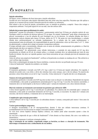 VP4 = Sandostatin_Bula_Paciente 3
Injeção subcutânea
Os braços, coxas e abdômen são boas áreas para a injeção subcutânea.
Escolha um novo local para cada injeção subcutânea para não irritar uma área específica. Pacientes que irão aplicar a
injeção em si mesmos devem receber instruções precisas do médico ou enfermeiro.
Para reduzir a dor no local da injeção, recomenda-se que, se mantida na geladeira, a ampola / frasco deve atingir a
temperatura ambiente. Você pode aquecê-lo em sua mão, mas não utilizar calor.
Infusão intravenosa (para profissionais de saúde)
Sandostatin®
(acetato de octreotida) é fisicamente e quimicamente estável por 24 horas em soluções estéreis de soro
fisiológico estéril ou soluções de dextrose (glicose) 5% em água. No entanto, Sandostatin®
pode afetar a homeostase da
glicose, recomenda-se o uso de soluções de soro fisiológico em vez de dextrose. As soluções diluídas são física e
quimicamente estáveis durante pelo menos 24 horas, abaixo de 25 °C. Do ponto de vista microbiológico, a solução
diluída deve preferencialmente ser utilizada imediatamente. Se a solução não for usada imediatamente, o
armazenamento antes da utilização é de responsabilidade de quem for administrar e deve ser feito entre 2 a 8 ° C. Antes
da administração, a solução deve atingir novamente à temperatura ambiente.
O tempo utilizado entre a reconstituição, diluição com os meios de infusão, armazenamento em geladeira e o final da
administração não deve ser superior a 24 horas.
Quando Sandostatin®
for administrado como infusão intravenosa, o conteúdo de uma ampola de 0,5 mg deve
normalmente ser diluído em 60 mL de solução salina, e a solução resultante deve ser administrada por meio de uma
bomba de infusão. Isto deve ser repetido quantas vezes forem necessárias até que a duração prevista do tratamento seja
alcançada.
Antes de utilizar uma ampola de Sandostatin®
, verificar se há partículas na solução ou mudança de cor. Não utilizá-la se
você verificar algo incomum.
Para evitar a contaminação da tampa dos frascos multidose, o mesmo não deve ser perfurado mais que 10 vezes.
A dose de Sandostatin®
depende da condição a ser tratada.
Acromegalia
O tratamento geralmente é iniciado com 0,05 a 0,1 mg a cada 8 ou 12 horas por injeção subcutânea. Em seguida, é
alterado de acordo com o seu efeito e alívio dos sintomas (tais como cansaço, suor e dor de cabeça). Na maioria dos
pacientes a dose ótima diária vai ser de 0,1 mg 3 vezes/dia. A dose máxima de 1,5 mg/dia não deve ser ultrapassada.
Tumores do trato gastrointestinal
O tratamento geralmente é iniciado com 0,05 mg uma ou duas vezes ao dia por via subcutânea. Dependendo da resposta
e tolerabilidade, a dose pode ser gradualmente aumentada para 0,1 mg a 0,2 mg 3 vezes/dia. Em tumores carcinóides, o
tratamento deve ser interrompido se não houver melhora após 1 semana de tratamento com a dose máxmia tolerada.
Diarreia resistente ao tratamento convencional em pacientes que sofrem de AIDS
A dose inicial sugerida é de 0,1 mg 3 vezes/dia por via subcutânea. Se a diarreia não for controlada após 1 semana de
tratamento, a dose pode ser aumentada lentamente até 0,25 mg 3 vezes/dia, se necessário. Se, depois de 1 semana com
esta dose, não houver melhora, o tratamento deve ser interrompido.
Complicações após cirurgia pancreática
A dose habitual é de 0,1 mg 3 vezes/dia por via subcutânea durante 1 semana, começando pelo menos 1 hora antes da
operação.
Varizes gastroesofágicas sangrantes
A dosagem recomendada é de 25 microgramas/hora, durante 5 dias por infusão intravenosa contínua. O
acompanhamento do nível de açúcar no sangue é necessário durante o tratamento.
Se você tiver cirrose hepática (doença hepática crônica), seu médico pode achar necessário ajustar a dose de
manutenção.
Se você tem a impressão de que o efeito de Sandostatin®
é forte demais ou fraco demais, fale com o seu médico ou
farmacêutico.
A duração do tratamento é conforme orientação médica.
Siga a orientação de seu médico, respeitando sempre os horários, as doses e a duração do tratamento. Não
interrompa o tratamento sem o conhecimento do seu médico.
 