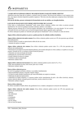 VP4 = Sandostatin_Bula_Paciente 4
7. O QUE DEVO FAZER QUANDO EU ME ESQUECER DE USAR ESTE MEDICAMENTO?
Administre uma dose logo que se lembrar e continue como de costume. Não haverá mal nenhum se você esquecer uma
dose, mas alguns sintomas temporários poderão reaparecer. Não tome uma dose dupla para compensar doses individuais
esquecidas.
Em caso de dúvidas, procure orientação do farmacêutico ou de seu médico, ou cirurgião-dentista.
8. QUAIS OS MALES QUE ESTE MEDICAMENTO PODE ME CAUSAR?
Como todos os medicamentos Sandostatin®
pode causar efeitos colaterais, embora nem todas as pessoas possam
manifestá-los. Se você tiver qualquer um destes sintomas, informe o seu médico.
Algumas pessoas sentiram dor no local da injeção subcutânea, que normalmente é de curta duração. Se isso ocorrer,
você pode aliviá-la com fricção suave no local da injeção durante alguns segundos após a aplicação.
Os efeitos indesejáveis podem ser reduzidos pela aplicação de Sandostatin®
entre as refeições ou antes de dormir.
Alguns efeitos colaterais podem ser graves e podem precisar de cuidados médicos imediatos.
Alguns efeitos colaterais são muito comuns (Esse efeitos colaterais podem ocorrer em 10% dos pacientes que utilizam
este medicamento):
• Cálculos biliares, levando ao aparecimento súbito de dor nas costas.
• Aumento do açúcar no sangue.
Alguns efeitos colaterais são comuns (Esse efeitos colaterais podem ocorrer entre 1% e 10% dos pacientes que
utilizam este medicamento):
• Diminuição da atividade da tireoide (hipotireoidismo), provocando alterações no ritmo cardíaco, no apetite ou no peso,
cansaço, sensação de frio, ou inchaço na parte frontal do pescoço.
• Alterações nos testes da função da tireoide.
• Inflamação da vesícula biliar (colecistite).
• Grande redução do açúcar no sangue.
• Tolerância à glicose prejudicada.
• Batimento cardíaco lento.
Alguns efeitos colaterais são incomuns (Esse efeitos colaterais podem ocorrer entre 0,1% e 1% ):
• Sede, baixa produção de urina, urina escura, pele seca e corada.
• Batimento cardíaco rápido.
Outros efeitos colaterais graves.
Se você tiver qualquer um destes, informe o seu médico imediatamente:
• Hipersensibilidade (alergia), incluindo erupção cutânea.
• Um tipo de reação alérgica (anafilaxia), que causa dificuldade em respirar ou tonturas.
• Inflamação do pâncreas (pancreatite).
• Inflamação do fígado (hepatite), os sintomas podem incluir amarelamento da pele e dos olhos (icterícia), náuseas,
vômitos, perda de apetite, sensação geral de mal-estar, coceira, urina de cor clara.
• Batimento cardíaco irregular.
Outros efeitos colaterais.
Os efeitos secundários listados abaixo são geralmente leves e tendem a desaparecer no decorrer do tratamento:
Alguns efeitos colaterais são muito comuns: (Esse efeitos colaterais podem ocorrer em 10% dos pacientes que
utilizam este medicamento):
• Diarreia.
• Dor abdominal.
• Náuseas.
• Constipação.
• Flatulência.
• Dor de cabeça.
• Dor no local da injeção.
 