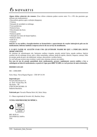 VP4 = Sandostatin_Bula_Paciente 5
Alguns efeitos colaterais são comuns: (Esse efeitos colaterais podem ocorrer entre 1% e 10% dos pacientes que
utilizam este medicamento):
• Desconforto gástrico após a refeição (dispepsia).
• Vômitos.
• Sensação de saciedade no estômago.
• Fezes gordurosas.
• Perda de fezes.
• Descoloração das fezes.
• Tonturas.
• Perda de apetite.
• Alteração nos testes da função hepática.
• Perda de cabelo.
• Falta de ar.
• Fraqueza
Informe ao seu médico, cirurgião-dentista ou farmacêutico o aparecimento de reações indesejáveis pelo uso do
medicamento. Informe também à empresa através do seu serviço de atendimento.
9. O QUE FAZER SE ALGUÉM USAR UMA QUANTIDADE MAIOR DO QUE A INDICADA DESTE
MEDICAMENTO?
Os sintomas de sobredosagem são: batimento cardíaco irregular, pressão arterial baixa, parada cardíaca, hipóxia
cerebral, dor de estômago severa, pele e olhos amarelados, náuseas, perda de apetite, diarreia, fraqueza, cansaço, falta
de energia, perda de peso, dor abdominal, inchaço, desconforto e acidose láctica.
Se você acha que ocorreu uma overdose e sentir estes sintomas, procure seu médico.
Em caso de uso de grande quantidade deste medicamento, procure rapidamente socorro médico e leve a
embalagem ou bula do medicamento, se possível. Ligue para 0800 722 6001, se você precisar de mais orientações.
DIZERES LEGAIS
MS - 1.0068.0009
Farm. Resp.: Flavia Regina Pegorer – CRF-SP 18.150
Importado por:
Novartis Biociências S.A.
Av. Prof. Vicente Rao, 90.
São Paulo – SP.
CNPJ:56.994.502/0001-30
Indústria Brasileira.
Fabricado por: Novartis Pharma Stein AG, Stein, Suíça.
  Marca registrada de Novartis AG, Basileia, Suíça
VENDA SOB PRESCRIÇÃO MÉDICA
BPL 08.09.14
2014-PSB/GLC-0699-s
VP4
 