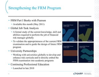 Strengthening the FRM Program

• FRM Part I Books with Pearson
     • Available this month (May 2011)
• Global Job Task Analysis
     • A formal study of the current knowledge, skill and
       abilities required to perform the job of financial
       risk manager globally
     • To validate the appropriateness of the current FRM
       examination and to guide the design of future FRM
       program
• University Partnerships
     • Working with universities globally to develop and
       enhance risk curricula and to directly embed the
       FRM examination into academic programs
• Continuing Professional Education
     • Launched in late 2010

13
 
