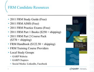 FRM Candidate Resources


• 2011 FRM Study Guide (Free)
• 2011 FRM AIMS (Free)
• 2011 FRM Practice Exams (Free)
• 2011 FRM Part 1 Books ($250 + shipping)
• 2011 FRM Part 2 Course Pack
  ($370 + shipping)
• FRM Handbook ($122.50 + shipping)
• FRM Training Course Providers
• Local Study Groups
     • GARP Website
     • GARP Chapters
     • Social Media: LinkedIn, Facebook
17
 