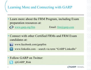 Learning More and Connecting with GARP


• Learn more about the FRM Program, including Exam
  preparation resources at:
     www.garp.org/frm           Email: frm@garp.com


• Connect with other Certified FRMs and FRM Exam
  candidates at:
     www.facebook.com/garpfrm
     www.linkedin.com – search via term “GARP LinkedIn”


• Follow GARP on Twitter:
     @GARP_Risk
20
 