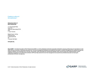 Creating a culture of
risk awarenessTM


Global Association of
Risk Professionals

111 Town Square Place
Suite 1215
Jersey City, New Jersey 07310
USA
+ 1 201.719.7210

Minster House, 1st Floor
42 Mincing Lane
London EC3R 7AE
UK
+ 44 (0) 20 7397 9631

www.garp.org




About GARP | The Global Association of Risk Professionals (GARP) is a not-for-profit global membership organization dedicated to preparing p
                                                                                profit                                                     professionals and organizations to make
better informed risk decisions. Membership represents over 150,000 risk management practitioners and researchers from banks, investment management firms, government agencies,
academic institutions, and corporations from more than 195 countries. GARP administers the Financial Risk Manager (FRM®) and the Energy Risk Professional (ERP®) exams;
certifications recognized by risk professionals worldwide. GARP also helps advance the role of risk management via comprehens professional education and training for
                                                                                                                   comprehensive
professionals of all levels. www.garp.org.




© 2011 Global Association of Risk Professionals. All rights reserved.
 
