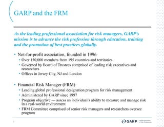 GARP and the FRM

As the leading professional association for risk managers, GARP's
mission is to advance the risk profession through education, training
and the promotion of best practices globally.

• Not-for-profit association, founded in 1996
          profit
    • Over 150,000 members from 195 countries and territories
    • Governed by Board of Trustees comprised of leading risk executives and
      researchers
    • Offices in Jersey City, NJ and London

• Financial Risk Manager (FRM)
    • Leading global professional designation program for risk management
    • Administered by GARP since 1997
    • Program objective — assess an individual’s ability to measure and manage risk
      in a real-world environment
    • FRM Committee comprised of senior risk managers and researchers oversee
      program

5
 