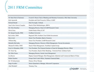 2011 FRM Committee

    Dr. René Stulz (Chairman)     Everett D. Reese Chair of Banking and Monetary Economics, Ohio State University
    Rich Apostolik                President and Chief Executive Officer, GARP
    Richard Brandt                Risk Oversight, Citibank
    Juan Carlos Garcia Cespedes   Head of Risk Methodologies, BBVA
    Dr. Chris Donohue             Managing Director, Head of GARP Research Center
    Hervé Geny                    Global Head of Risk, ICAP
    Dr. Satyajit Karnik, FRM      Fordham University
    Kai Leifert, FRM              Regional CRO, Northern Trust Global Investments
    Steve Lerit                   Senior Vice President, Bank of America
    William May                   Senior Vice President, GARP Research Center
    Michelle McCarthy             Managing Director, Director of Risk Management, Nuveen Investments
    Michael B. Miller, FRM        Head of Risk Management, Tremblant Capital Group
    Ezra Uzi Moualem, FRM         Vice President, The Financial Institute of Israel & Managing Director, ZRisk
    Dr. Victor Ng                 Vice President, Head of Risk Modeling - Firmwide Risk, Goldman Sachs
    Dr. Elliot Noma               Managing Director, Garrett Asset Management
    Liu Ruixia                    Deputy General Manager, Risk Management, Industrial and Commercial Bank of China
    Robert Scanlon                Group Chief Credit Officer, Standard Chartered Bank
    Dr. Til Schuermann            Partner, Oliver Wyman
    Serge Sverdlov                Senior Quantitative Manager, Microsoft Corporation
    Alan Weindorf                 Treasury, Visa

6
 