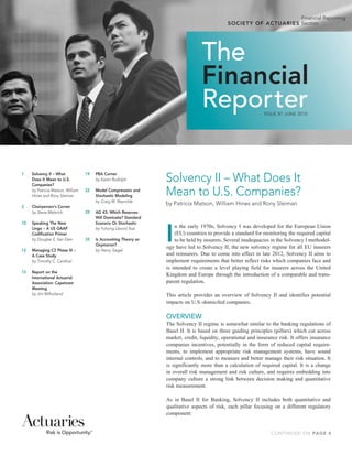 Financial Reporting
                                                                                                   S O C I E T Y	 O F	 A C T U AR I ES Section




                                                                                      The
                                                                                      Financial
                                                                                      Reporter                      ISSUE 81 JUNE 2010




1	    Solvency	II	–	What	
      Does	It	Mean	to	U.S.	
      Companies?
                                     19	
                                     	
                                           PBA	Corner
                                           by	Karen	Rudolph           Solvency II – What Does It
	     by	Patricia	Matson,	William	
      Hines	and	Rony	Sleiman
                                     22	   Model	Compression	and	
                                           Stochastic	Modeling        Mean to U.S. Companies?
                                     	     by	Craig	W.	Reynolds
                                                                      by Patricia Matson, William Hines and Rony Sleiman
2	    Chairperson’s	Corner
      	
	     by	Steve	Malerich              29	   AG	43:	Which	Reserves	
                                           Will	Dominate?	Standard	




                                                                      I
10	   Speaking	The	New	                    Scenario	Or	Stochastic
      Lingo	–	A	US	GAAP	             	     by	Yuhong	(Jason)	Xue          n the early 1970s, Solvency I was developed for the European Union
      Codification	Primer                                                 (EU) countries to provide a standard for monitoring the required capital
	     by	Douglas	S.	Van	Dam          35	   Is	Accounting	Theory	an	       to be held by insurers. Several inadequacies in the Solvency I methodol-
                                           Oxymoron?
                                                                      ogy have led to Solvency II, the new solvency regime for all EU insurers
12	   Managing	C3	Phase	III	–	       	     by	Henry	Siegel
      A	Case	Study                                                    and reinsurers. Due to come into effect in late 2012, Solvency II aims to
	     by	Timothy	C.	Cardinal                                          implement requirements that better reflect risks which companies face and
                                                                      is intended to create a level playing field for insurers across the United
15	   Report	on	the	
                                                                      Kingdom and Europe through the introduction of a comparable and trans-
      International	Actuarial	
      Association:	Capetown	                                          parent regulation.
      Meeting	
	     by	Jim	Milholland                                               This article provides an overview of Solvency II and identifies potential
                                                                      impacts on U.S.-domiciled companies.

                                                                      OVERVIEW
                                                                      The Solvency II regime is somewhat similar to the banking regulations of
                                                                      Basel II. It is based on three guiding principles (pillars) which cut across
                                                                      market, credit, liquidity, operational and insurance risk. It offers insurance
                                                                      companies incentives, potentially in the form of reduced capital require-
                                                                      ments, to implement appropriate risk management systems, have sound
                                                                      internal controls, and to measure and better manage their risk situation. It
                                                                      is significantly more than a calculation of required capital. It is a change
                                                                      in overall risk management and risk culture, and requires embedding into
                                                                      company culture a strong link between decision making and quantitative
                                                                      risk measurement.

                                                                      As in Basel II for Banking, Solvency II includes both quantitative and
                                                                      qualitative aspects of risk, each pillar focusing on a different regulatory
                                                                      component:


                                                                                                                       CONTINUED ON PAGE 4
 