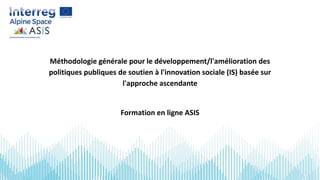 Méthodologie générale pour le développement/l'amélioration des
politiques publiques de soutien à l'innovation sociale (IS) basée sur
l'approche ascendante
Formation en ligne ASIS
 