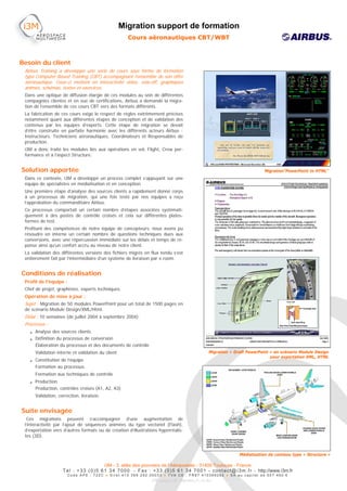 Migration support de formation
                                                       Cours aéronautiques CBT/WBT



Besoin du client
 Airbus Training a développé une série de cours sous forme de formation
 type Computer Based Training (CBT) accompagnant l’ensemble de son offre
 aéronautique. Ceux-ci mettent en interactivité vidéo, voix-off, graphiques
 animés, schémas, textes et exercices.
 Dans une optique de diffusion élargie de ces modules au sein de différentes
 compagnies clientes et en vue de certifications, Airbus a demandé la migra-
 tion de l’ensemble de ces cours CBT vers des formats différents.
 La fabrication de ces cours exige le respect de règles extrêmement précises
 notamment quant aux différentes étapes de conception et de validation des
 contenus par les équipes d’experts. Cette étape de migration se devait
 d’être construite en parfaite harmonie avec les différents acteurs Airbus :
 Instructeurs, Techniciens aéronautiques, Coordinateurs et Responsables de
 production.
 i3M a donc traité les modules liés aux opérations en vol, Flight, Crew per-
 formance et à l’aspect Structure.


Solution apportée                                                                                                                  Migration”PowerPoint to HTML”
 Dans ce contexte, i3M a développé un process complet s’appuyant sur une
 équipe de spécialistes en médiatisation et en conception.
 Une première étape d’analyse des sources clients a rapidement donné corps
 à un processus de migration, qui une fois testé par nos équipes a reçu
 l’approbation du commanditaire Airbus.
 Ce processus comportait un certain nombre d’étapes associées systémati-
 quement à des postes de contrôle croisés et cela sur différentes plates-
 formes de test.
 Profitant des compétences de notre équipe de concepteurs, nous avons pu
 résoudre en interne un certain nombre de questions techniques dues aux
 conversions, avec une répercussion immédiate sur les délais et temps de ré-
 ponse ainsi qu’un confort accru au niveau de notre client.
 La validation des différentes versions des fichiers migrés en flux tendu s’est
 entièrement fait par l’intermédiaire d’un système de livraison par e.room.


Conditions de réalisation
 Profil de l’équipe :
 Chef de projet, graphistes, experts techniques.
 Opération de mise à jour :
 Sujet : Migration de 50 modules PowerPoint pour un total de 1500 pages en
 de scénario Module Design/XML/Html.
 Délai : 10 semaines (de juillet 2004 à septembre 2004).
 Processus :
   • Analyse des sources clients
   • Définition du processus de conversion
     Élaboration du processus et des documents de contrôle
      Validation interne et validation du client                                                     Migration « Draft PowerPoint » en scénario Module Design
                                                                                                                                  pour exportation XML, HTML
   • Constitution de l’équipe
     Formation au processus
      Formation aux techniques de contrôle
   • Production
     Production, contrôles croisés (A1, A2, A3)
      Validation, correction, livraison.


Suite envisagée
  Ces migrations peuvent s’accompagner d’une augmentation de
 l’interactivité par l’ajout de séquences animées du type vectoriel (Flash),
 d’exportation vers d’autres formats ou de création d’illustrations hyperréalis-
 tes (3D).


                                                                                                                     Médiatisation de contenu type « Structure »

                                            i3M - 3, allée des pionniers de l’Aéropostale - 31400 Toulouse - France
                    T é l : + 3 3 ( 0 ) 5 6 1 3 4 7 0 0 0 - F a x : + 3 3 ( 0 ) 5 6 1 3 4 7 0 0 1 - c o n t a c t @ i 3 m . f r - http://www.i3m.fr
                        Code APE : 722C ● Siret 410 369 292 00033 ● TVA CE : FR87 410369292 ● SA au capital de 507 490 €
                                                                     FRN_Airbus_CBT_Migration_Fr_V2.doc
 