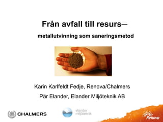 Från avfall till resurs─ 
metallutvinning som saneringsmetod 
Karin Karlfeldt Fedje, Renova/Chalmers 
Pär Elander, Elander Miljöteknik AB 
 