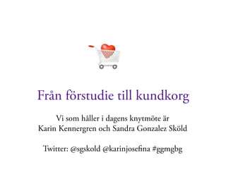 Från förstudie till kundkorg
     Vi som håller i dagens knytmöte är
Karin Kennergren och Sandra Gonzalez Sköld

 Twitter: @sgskold @karinjoseﬁna #ggmgbg
 