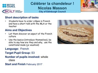 Célébrer la chandeleur !
Nicolas Masson
City of Edinburgh Council
Short description of tasks
• Students have to order crêpes in French
and have a short talk with the MLA or the
teacher
Aims and Objectives
• Let them discover an aspect of the French
culture
• Use the basics (introduce themselves), be
able to say how are they and why, use the
conditional mode (je voudrais)
Language: French
Target Pupil Group: S3
Number of pupils involved: whole
class
Start and Finish February 2017
 