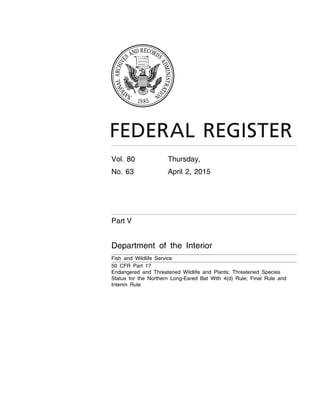 Vol. 80 Thursday,
No. 63 April 2, 2015
Part V
Department of the Interior
Fish and Wildlife Service
50 CFR Part 17
Endangered and Threatened Wildlife and Plants; Threatened Species
Status for the Northern Long-Eared Bat With 4(d) Rule; Final Rule and
Interim Rule
VerDate Sep<11>2014 21:11 Apr 01, 2015 Jkt 235001 PO 00000 Frm 00001 Fmt 4717 Sfmt 4717 E:FRFM02APR3.SGM 02APR3
tkelleyonDSK3SPTVN1PRODwithRULES3
 