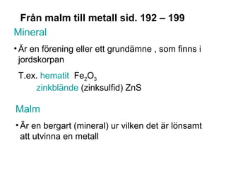 Från malm till metall sid. 192 – 199
Mineral
• Är en förening eller ett grundämne , som finns i
  jordskorpan
 T.ex. hematit Fe2O3
     zinkblände (zinksulfid) ZnS

Malm
• Är en bergart (mineral) ur vilken det är lönsamt
  att utvinna en metall
 