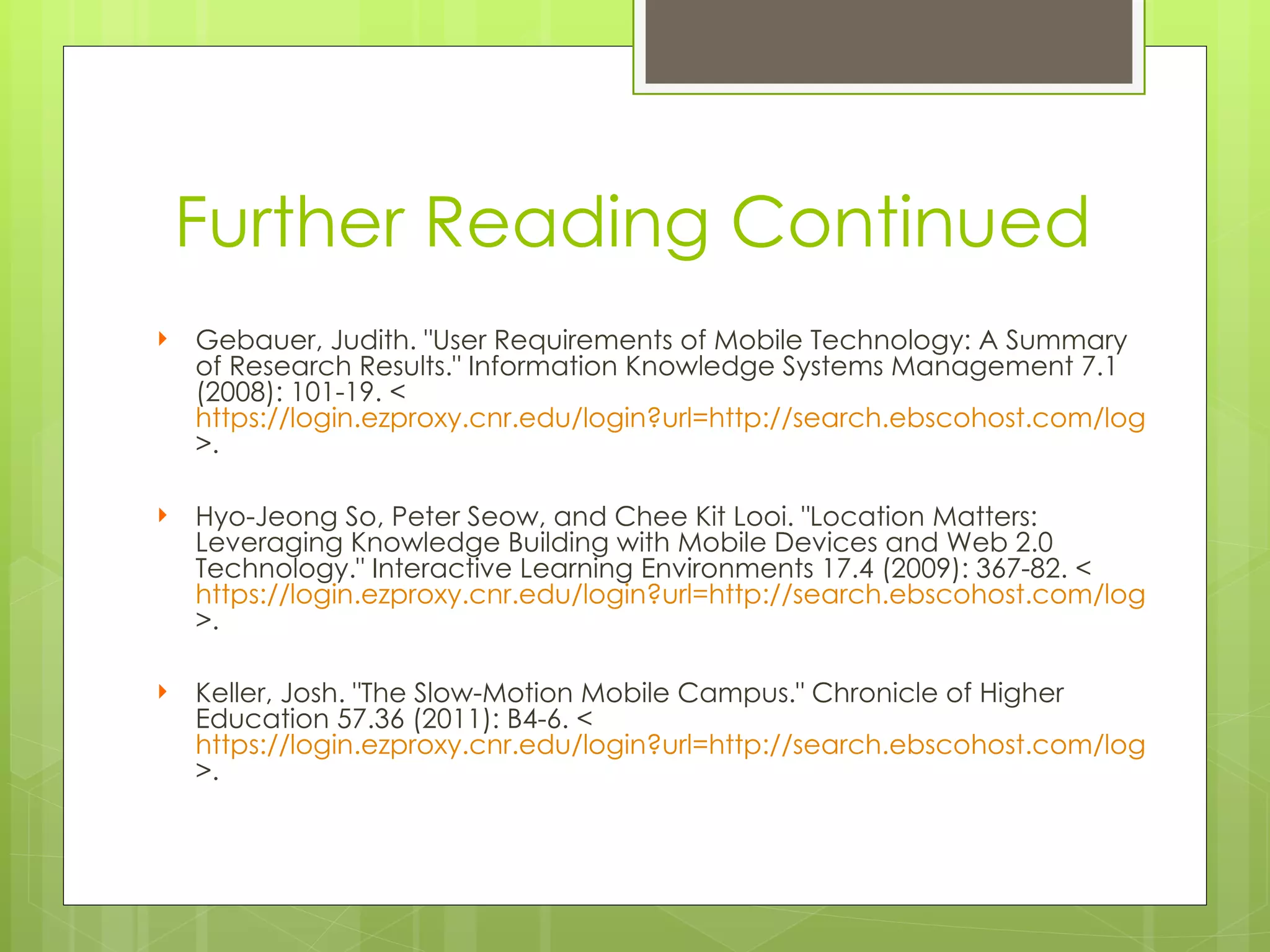 Further Reading Continued
   Gebauer, Judith. "User Requirements of Mobile Technology: A Summary
    of Research Results." Information Knowledge Systems Management 7.1
    (2008): 101-19. <
    https://login.ezproxy.cnr.edu/login?url=http://search.ebscohost.com/login.aspx?di
    >.
 
   Hyo-Jeong So, Peter Seow, and Chee Kit Looi. "Location Matters:
    Leveraging Knowledge Building with Mobile Devices and Web 2.0
    Technology." Interactive Learning Environments 17.4 (2009): 367-82. <
    https://login.ezproxy.cnr.edu/login?url=http://search.ebscohost.com/login.aspx?di
    >.
 
   Keller, Josh. "The Slow-Motion Mobile Campus." Chronicle of Higher
    Education 57.36 (2011): B4-6. <
    https://login.ezproxy.cnr.edu/login?url=http://search.ebscohost.com/login.aspx?di
    >.
 
 