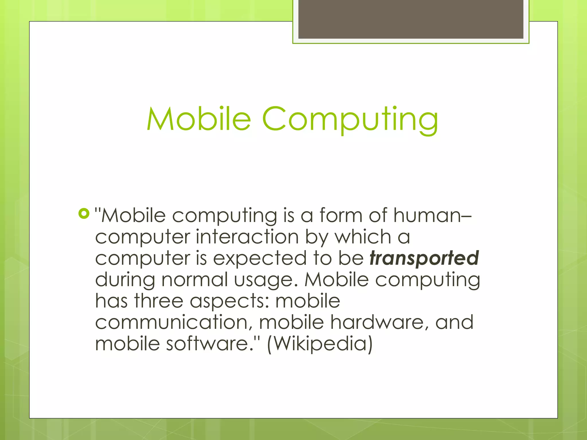 Mobile Computing

 "Mobilecomputing is a form of human–
 computer interaction by which a
 computer is expected to be transported
 during normal usage. Mobile computing
 has three aspects: mobile
 communication, mobile hardware, and
 mobile software." (Wikipedia)
 