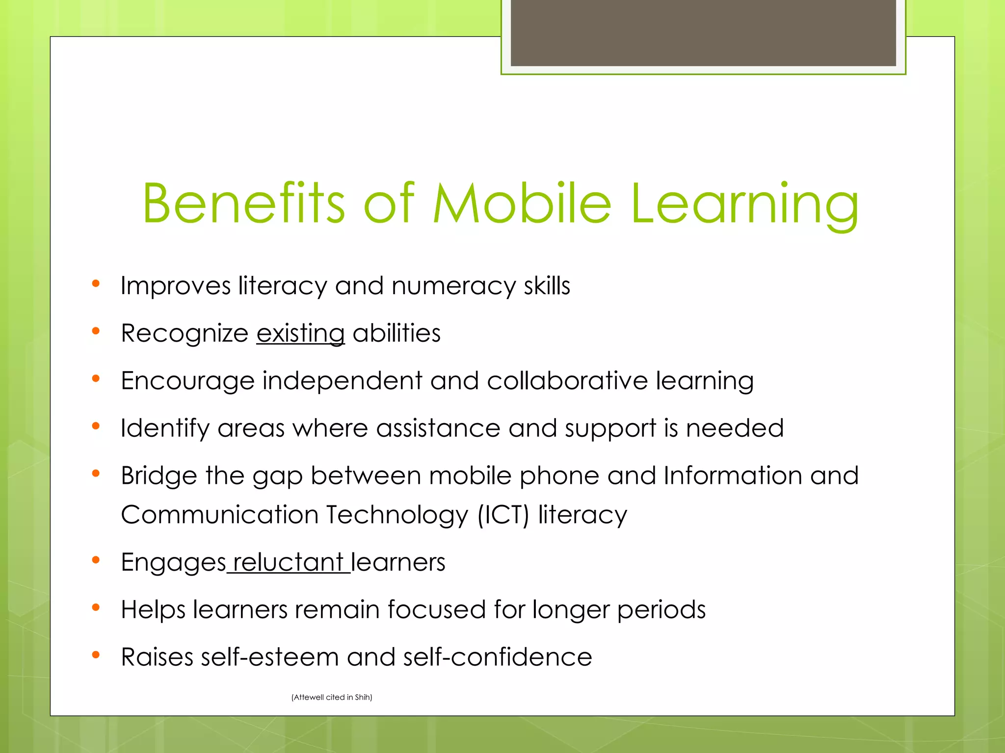 Benefits of Mobile Learning
   Improves literacy and numeracy skills
   Recognize existing abilities
   Encourage independent and collaborative learning
   Identify areas where assistance and support is needed
   Bridge the gap between mobile phone and Information and
    Communication Technology (ICT) literacy
   Engages reluctant learners
   Helps learners remain focused for longer periods
   Raises self-esteem and self-confidence
                  (Attewell cited in Shih)
 