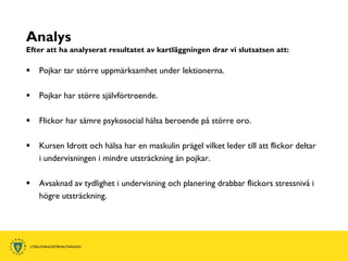 Analys
Efter att ha analyserat resultatet av kartläggningen drar vi slutsatsen att:

   Pojkar tar större uppmärksamhet under lektionerna.

   Pojkar har större självförtroende.

   Flickor har sämre psykosocial hälsa beroende på större oro.

   Kursen Idrott och hälsa har en maskulin prägel vilket leder till att flickor deltar
    i undervisningen i mindre utsträckning än pojkar.

   Avsaknad av tydlighet i undervisning och planering drabbar flickors stressnivå i
    högre utsträckning.
 